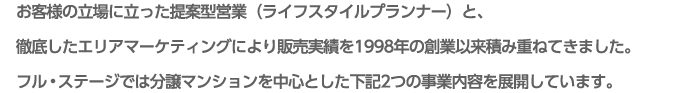 お客様の立場に立った提案型営業（ライフスタイルプランナー）と、徹底したエリアマーケティングにより販売実績を1998年の創業以来積み重ねてきました。フルステージでは分譲マンションを中心とした下記2つの事業内容を今後も展開していきます。