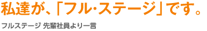 私達が、「フル・ステージ」です。フル・ステージ 先輩社員より一言